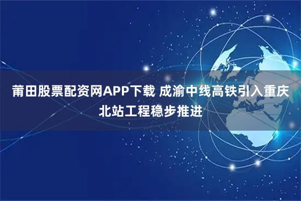 莆田股票配资网APP下载 成渝中线高铁引入重庆北站工程稳步推进