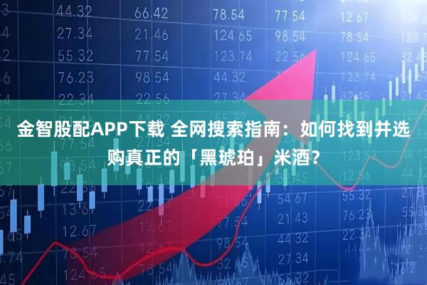 金智股配APP下载 全网搜索指南：如何找到并选购真正的「黑琥珀」米酒？
