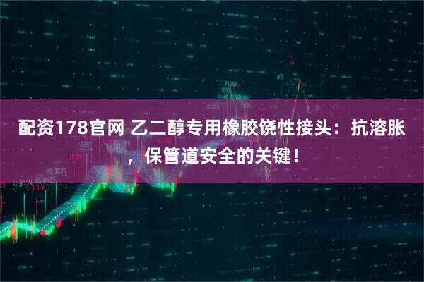 配资178官网 乙二醇专用橡胶饶性接头：抗溶胀，保管道安全的关键！