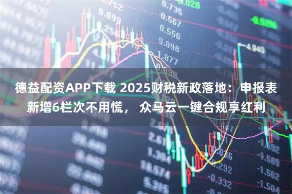 德益配资APP下载 2025财税新政落地：申报表新增6栏次不用慌， 众马云一键合规享红利