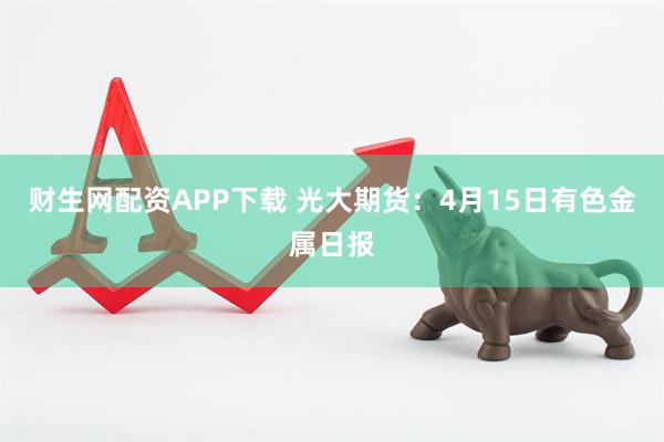 财生网配资APP下载 光大期货：4月15日有色金属日报