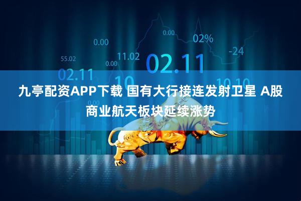 九亭配资APP下载 国有大行接连发射卫星 A股商业航天板块延续涨势