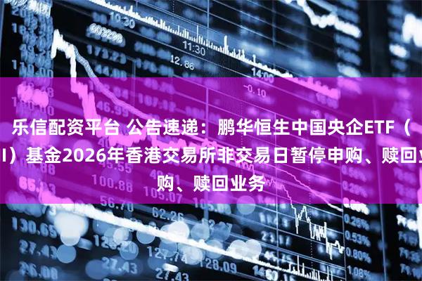 乐信配资平台 公告速递：鹏华恒生中国央企ETF（QDII）基金2026年香港交易所非交易日暂停申购、赎回业务