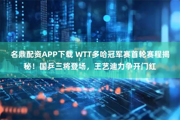 名鼎配资APP下载 WTT多哈冠军赛首轮赛程揭秘！国乒三将登场，王艺迪力争开门红