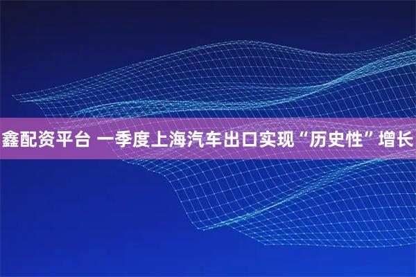 鑫配资平台 一季度上海汽车出口实现“历史性”增长