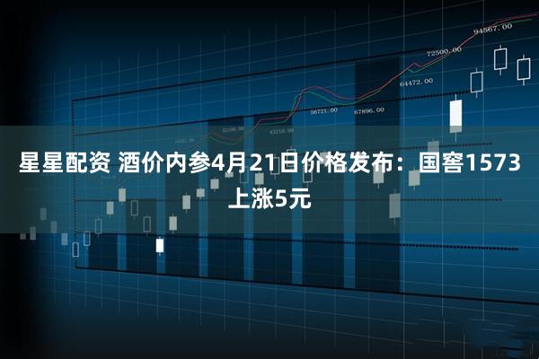 星星配资 酒价内参4月21日价格发布：国窖1573上涨5元