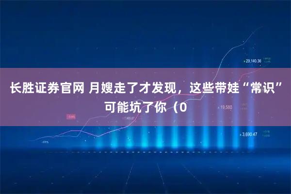 长胜证券官网 月嫂走了才发现，这些带娃“常识”可能坑了你（0