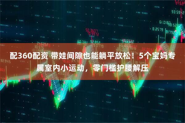 配360配资 带娃间隙也能躺平放松！5个宝妈专属室内小运动，零门槛护腰解压