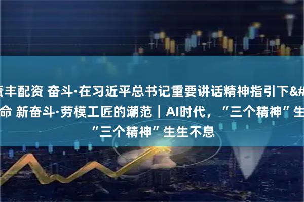 责丰配资 奋斗·在习近平总书记重要讲话精神指引下 新使命 新奋斗·劳模工匠的潮范｜AI时代，“三个精神”生生不息