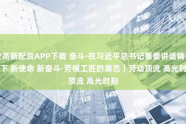 西安高新配资APP下载 奋斗·在习近平总书记重要讲话精神指引下 新使命 新奋斗·劳模工匠的潮范｜劳动顶流 高光时刻
