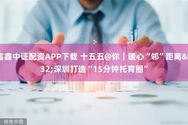 富鑫中证配资APP下载 十五五@你｜暖心“邻”距离 深圳打造“15分钟托育圈”