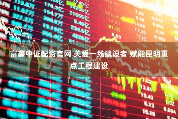 富鑫中证配资官网 关爱一线建设者 赋能昆明重点工程建设