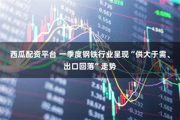 西瓜配资平台 一季度钢铁行业呈现“供大于需、出口回落”走势