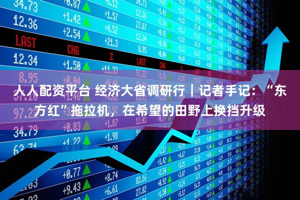 人人配资平台 经济大省调研行｜记者手记：“东方红”拖拉机，在希望的田野上换挡升级