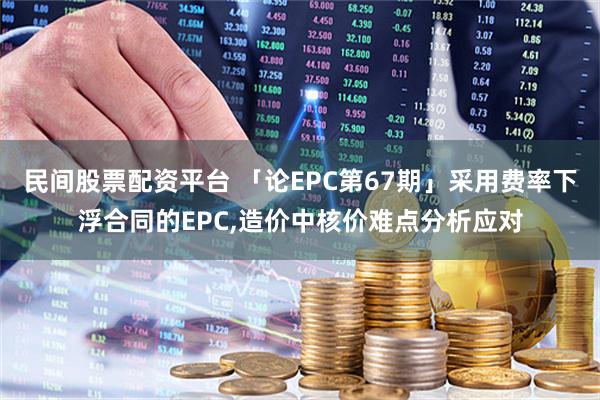 民间股票配资平台 「论EPC第67期」采用费率下浮合同的EPC,造价中核价难点分析应对