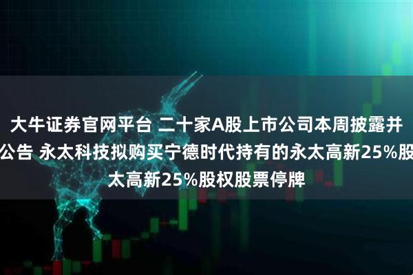 大牛证券官网平台 二十家A股上市公司本周披露并购重组最新公告 永太科技拟购买宁德时代持有的永太高新25%股权股票停牌