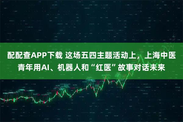 配配查APP下载 这场五四主题活动上，上海中医青年用AI、机器人和“红医”故事对话未来