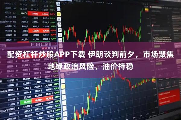 配资杠杆炒股APP下载 伊朗谈判前夕，市场聚焦地缘政治风险，油价持稳