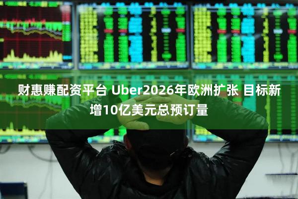 财惠赚配资平台 Uber2026年欧洲扩张 目标新增10亿美元总预订量