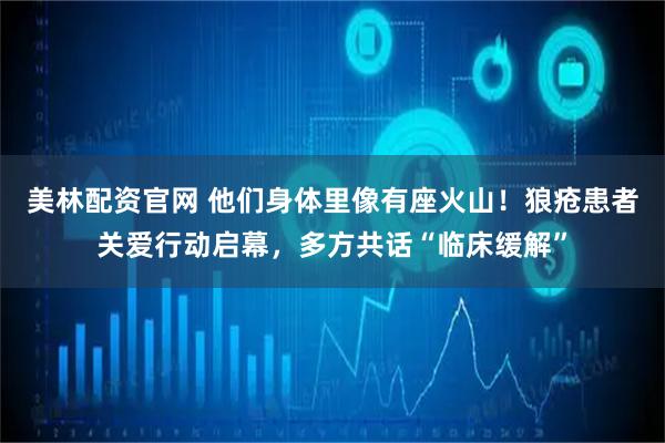 美林配资官网 他们身体里像有座火山！狼疮患者关爱行动启幕，多方共话“临床缓解”